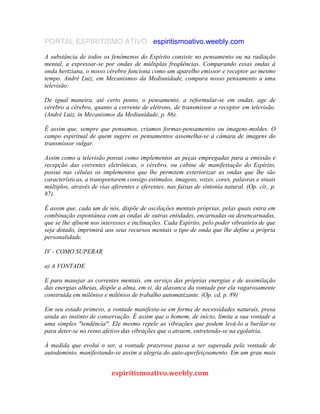 PORTAL ESPIRITISMO ATIVO espiritismoativo.weebly.com
A substância de todos os fenômenos do Espírito consiste no pensamento ou na radiação
mental, a expressar-se por ondas de múltiplas freqüências. Comparando essas ondas à
onda hertziana, o nosso cérebro funciona como um aparelho emissor e receptor ao mesmo
tempo. André Luiz, em Mecanismos da Mediunidade, compara nosso pensamento a uma
televisão:
De igual maneira, até certo ponto, o pensamento, a reformular-se em ondas, age de
cérebro a cérebro, quanto a corrente de elétrons, de transmissor a receptor em televisão.
(André Luiz, in Mecanismos da Mediunidade, p. 86).
É assim que, sempre que pensamos, criamos formas-pensamentos ou imagens-moldes. O
campo espiritual de quem sugere os pensamentos assemelha-se à câmara de imagens do
transmissor vulgar.
Assim como a televisão possui como implementos as peças empregadas para a emissão e
recepção das correntes eletrônicas, o cérebro, ou cabine de manifestação do Espírito,
possui nas células os implementos que lhe permitem exteriorizar as ondas que lhe são
características, a transportarem consigo estímulos, imagens, vozes, cores, palavras e sinais
múltiplos, através de vias aferentes e eferentes, nas faixas de sintonia natural. (Op. cit., p.
87).
É assim que, cada um de nós, dispõe de oscilações mentais próprias, pelas quais entra em
combinação espontânea com as ondas de outras entidades, encarnadas ou desencarnadas,
que se lhe afinem nos interesses e inclinações. Cada Espírito, pelo poder vibratório de que
seja dotado, imprimirá aos seus recursos mentais o tipo de onda que lhe define a própria
personalidade.
IV - COMO SUPERAR
a) A VONTADE
E para manejar as correntes mentais, em serviço das próprias energias e de assimilação
das energias alheias, dispõe a alma, em si, da alavanca da vontade por ela vagarosamente
construída em milênios e milênios de trabalho automatizante. (Op. cd, p. 89)
Em seu estado primevo, a vontade manifesta-se em forma de necessidades naturais, presa
ainda ao instinto de conservação. É assim que o homem, de início, limita a sua vontade a
uma simples "tendência". Ele mesmo repele as vibrações que podem levá-lo a burilar-se
para deter-se no reino afetivo das vibrações que o atraem, entretendo-se na egolatria.
À medida que evolui o ser, a vontade prazerosa passa a ser superada pela vontade de
autodomínio, manifestando-se assim a alegria do auto-aperfeiçoamento. Em um grau mais
espiritismoativo.weebly.com
 