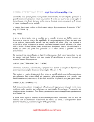 PORTAL ESPIRITISMO ATIVO espiritismoativo.weebly.com
adiantado, esse querer passa a ser gerado interiormente, por um impulso generoso, é
quando realmente desejamos o bem do próximo. É assim que a força de nossas ações é
impulsionada pelo desejo do bem, assim como a força de nosso pensamento e de nossas
preces é gerada pela nossa vontade.
A energia da corrente está na razão direta da energia do pensamento e da vontade. (E.S.E,
Cap. XXVII item 10).
b) A PRECE
A prece é importante, pois, à medida que a oração torna-se um hábito, nosso ser
impregna-se pouco a pouco, das qualidades de nosso pensamento. É por isso que uma
prece ardente, improvisada, gerada por um impulso da alma, feita com vontade e
persistência atinge o nosso ser e o outro, qual uma transmissora de televisão. Por outro
lado, a prece é a mais sublime forma de educação do espírito, onde o ser transcende a si
mesmo no amor que gera suas palavras. Só o amor sincero é gerador de bons
pensamentos.
Da mesma forma, na meditação, o Espírito volta-se para o lado solene das coisas, e a luz
do mundo espiritual banha-o com suas ondas. O recolhimento é sempre fecundo no
desenvolvimento do pensamento.
c) SINTONIA COM ESPÍRITOS ELEVADOS
Arremessa a criatura, naturalmente, a própria onda mental na direção de Espíritos que
penetraram mais amplos horizontes de evolução. (Op. cit., p. 90).
Não basta crer e saber, é necessário fazer penetrar na vida diária os princípios superiores
que adotamos. Daí a necessidade de comungar, pelo pensamento e pelo coração com
Espíritos eminentes, reveladores da Verdade, sentir-lhe a influência pela percepção íntima.
d) ELEVAÇAO DO AMBIENTE
Pelo pensamento estamos contagiando silenciosamente aqueles com os quais convivemos,
emitimos ondas mentais, que colaboram na sustentação do ambiente. Pensamentos de
otimismo geram bem-estar e bom ânimo; pensamentos amorosos equilibram, pensamentos
de fé fortalecem.
E assim, pouco a pouco, obreiros do pensamento que somos, entraremos cada vez mais em
sintonia com os mananciais inexauríveis do amor e do saber, e conseguiremos fazer
penetrar na alma do próximo vibrações de forças divinas.
espiritismoativo.weebly.com
 