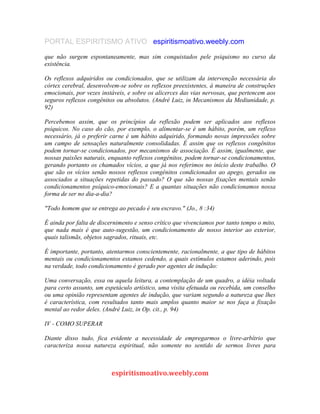 PORTAL ESPIRITISMO ATIVO espiritismoativo.weebly.com
que não surgem espontaneamente, mas sim conquistados pele psiquismo no curso da
existência.
Os reflexos adquiridos ou condicionados, que se utilizam da intervenção necessária do
córtex cerebral, desenvolvem-se sobre os reflexos preexistentes, à maneira de construções
emocionais, por vezes instáveis, e sobre os alicerces das vias nervosas, que pertencem aos
seguros reflexos congênitos ou absolutos. (André Luiz, in Mecanismos da Mediunidade, p.
92)
Percebemos assim, que os princípios da reflexão podem ser aplicados aos reflexos
psíquicos. No caso do cão, por exemplo, o alimentar-se é um hábito, porém, um reflexo
necessário, já o preferir carne é um hábito adquirido, formando novas impressões sobre
um campo de sensações naturalmente consolidadas. É assim que os reflexos congênitos
podem tornar-se condicionados, por mecanismos de associação. É assim, igualmente, que
nossas paixões naturais, enquanto reflexos congênitos, podem tornar-se condicionamentos,
gerando portanto os chamados vícios, a que já nos referimos no início deste trabalho. O
que são os vícios senão nossos reflexos congênitos condicionados ao apego, gerados ou
associados a situações repetidas do passado? O que são nossas fixações mentais senão
condicionamentos psíquico-emocionais? E a quantas situações não condicionamos nossa
forma de ser no dia-a-dia?
"Todo homem que se entrega ao pecado é seu escravo." (Jo., 8 :34)
É ainda por falta de discernimento e senso crítico que vivenciamos por tanto tempo o mito,
que nada mais é que auto-sugestão, um condicionamento de nosso interior ao exterior,
quais talismãs, objetos sagrados, rituais, etc.
É importante, portanto, atentarmos conscientemente, racionalmente, a que tipo de hábitos
mentais ou condicionamentos estamos cedendo, a quais estímulos estamos aderindo, pois
na verdade, todo condicionamento é gerado por agentes de indução:
Uma conversação, essa ou aquela leitura, a contemplação de um quadro, a idéia voltada
para certo assunto, um espetáculo artístico, uma visita efetuada ou recebida, um conselho
ou uma opinião representam agentes de indução, que variam segundo a natureza que lhes
é característica, com resultados tanto mais amplos quanto maior se nos faça a fixação
mental ao redor deles. (André Luiz, in Op. cit., p. 94)
IV - COMO SUPERAR
Diante disso tudo, fica evidente a necessidade de empregarmos o livre-arbítrio que
caracteriza nossa natureza espiritual, não somente no sentido de sermos livres para
espiritismoativo.weebly.com
 