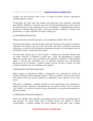 PORTAL ESPIRITISMO ATIVO espiritismoativo.weebly.com
escolher, mas para discernir entre o certo e o errado, de forma a libertar, engrandecer
verdadeiramente o espírito.
É importante, por outro lado, não somente descondicionar nosso psiquismo, superando
maus hábitos, tendências e viciações, mas antes torná-lo incondicionado por uma vivência
de ordem superior, ou seja, impregnar nosso ser com hábitos e comportamentos salutares,
gerados por estímulos superiores quais, conversas elevadas, a reflexão e a leitura, bons
pensamentos, a oração, trabalhos de doação contínua, etc.
a) CONVERSAÇÃO ELEVADA
"O que sai da boca procede do coração, e isso contamina o homem". (Mt, 15:18)
É razoável não impedir o próximo de falar aquilo que lhe pareça conveniente, no entanto é
importante reter apenas o que nos é útil e necessário. Em todos os momentos convivemos
com pessoas, e todas elas são portadoras de mensagens pessoais. Se o mensageiro não traz
solicitações ao bem, convém negar-lhe ouvidos.
Por outro lado, sabemos que o verbo é criador, e a alegria ou a elevação semeada volta
em ondas invisíveis a reconfortar a fronte que o emite. Há imponderáveis energias
edificantes geradas pelos bons pensamentos que iluminam o ambiente. É imprescindível
vigiar a conversa que entretemos, pois os elementos psíquicos que exteriorizamos
permanecem em nós mesmos. A palavra sempre procede de nosso coração, de nossa
condição espiritual e por isso contamina a nós mesmos.
b) REFLEXÃO E LEITURAS ELEVADAS
Quase sempre os pensamentos bailam, a imaginação voa, explorando as esferas de
atração. O hábito da leitura edificante sempre é salutar ao espírito, como meio de sintonia.
Com mentes nobres que levam a fortalecer, a engrandecer nosso interior e nosso senso
moral.
Além disso, a meditação, a reflexão, formam correntes ascensionais, que estabelecem a
ligação com planos superiores, impregnando-nos com eflúvios divinos. Com o exercício,
com o hábito, o ser interno vai pouco a pouco iluminando-se e descobrindo sentimentos e
forças inusitadas.
c) TRABALHO E DOAÇÃO CONTíNUA
Através do trabalho somos induzidos, pelo próprio exercício do amor, à automatização do
bem proceder. Do mesmo modo como os hábitos nocivos nos induzem a reflexos
condicionados, o contínuo modelar de nossas atitudes no bem gera, com o tempo,
espiritismoativo.weebly.com
 