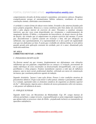 PORTAL ESPIRITISMO ATIVO espiritismoativo.weebly.com
comportamentos elevados de forma natural e espontânea, sem maiores esforços. Reagimos
evangelicamente porque já automatizamos hábitos salutares, resultantes de nossas
construções íntimas, elaboradas conscientemente.
A caridade é a maior forma de educar nosso íntimo, livrando-o das amarras forjadas pelo
nosso próprio psiquismo. Renova-se a nossa existência pelo bom ânimo da consciência
feliz e pela alegria interior do exercício do amor. Passamos a canalizar energias
interiores, que por vezes eram desperdiçadas nos viciamentos e condicionamentos da
imaginação doentia. O hábito, o treinamento da benevolência, do desejo sincero do bem,
da doçura, são virtudes que só adquiriremos no próprio exercício das mesmas. É assim
que, descondicionar o espírito consiste em vivenciar o bem, não por obrigação ou
submissão, mas espontaneamente. E a espontaneidade só se dá a partir da regularidade
com que nos dedicamos ao bem. É assim que o trabalho de reforma íntima só será efetivo
quando gerado pela aplicação constante da caridade, pois só o amor, dinamizado pela
razão descondiciona.
16ª. AULA
CORRENTES MENTAIS - A PRECE
I - PEDAGOGIA EM SITUAÇÃO
Na floresta mental em que vivemos, freqüentemente nos defrontamos com vibrações
subalternas que nos golpeiam, compelindo-nos ao cansaço e à irritação, provenientes de
ondas enfermiças de seres encarnados ou desencarnados desequilibrados, com os quais
partilhamos o clima psíquico. Estamos mentalmente expostos a todo tipo de influência
psíquica, seja no meio social, profissional, familiar, sobretudo aos meios de comunicação
em massa, que constituem poderosos agentes de indução.
Segundo Aristóteles, "pensar é uma ação divina. Pensar é criar condições atrativas de
pensamentos idênticos. O que se faz mister é saber pensar, dominar o pensamento, amoldá-
lo à vontade, sujeitando todos os elementos somáticos do organismo ao domínio superior
do Eu," - Efetivamente, importa antes o domínio de nossos pensamentos sobre nós mesmos,
e não pensar sob influência do meio.
II - POR QUE SUPERAR
Segundo André Luiz, em Mecanismos da Mediunidade, Cap. XV, cargas imensas de
elétrons perturbam o campo terrestre, responsabilizando-se pelas tempestades magnéticas
que afetam todos os processos vitais do Globo - prejudicando inclusive as transmissões de
aparelhos radiofônicos.
espiritismoativo.weebly.com
 