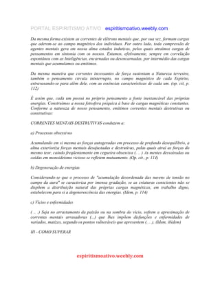 PORTAL ESPIRITISMO ATIVO espiritismoativo.weebly.com
Da mesma forma existem as correntes de elétrons mentais que, por sua vez, formam cargas
que aderem-se ao campo magnético dos indivíduos. Por outro lado, toda compressão de
agentes mentais gera em nossa alma estados indutivos, pelos quais atraímos cargas de
pensamentos em sintonia com os nossos. Estamos, efetivamente, sempre em correlação
espontânea com as Inteligências, encarnadas ou desencarnadas, por intermédio das cargas
mentais que acumulamos ou emitimos.
Da mesma maneira que correntes incessantes de força sustentam a Natureza terrestre,
também o pensamento circula ininterrupto, no campo magnético de cada Espírito,
extravasando-se para além dele, com as essências características de cada um. (op. cit, p.
112)
É assim que, cada um possui no próprio pensamento a fonte inestancável das próprias
energias. Construímos a nossa fotosfera psíquica à base de cargas magnéticas constantes.
Conforme a natureza de nosso pensamento, emitimos correntes mentais destrutivas ou
construtivas:
CORRENTES MENTAIS DESTRUTIVAS conduzem a:
a) Processos obsessivos
Acumulando em si mesma as forças autogeradas em processo de profundo desequilíbrio, a
alma exterioriza forças mentais desajustadas e destrutivas, pelas quais atrai as forças do
mesmo teor, caindo freqüentemente em cegueira obsessiva (. .. ) As mentes desvairadas ou
caídas em monoideísmo vicioso se refletem mutuamente. (Op. cit., p. 114)
b) Degeneração de energias
Considerando-se que o processo de "acumulação desordenada das nuvens de tensão no
campo da aura" se caracteriza por imensa gradação, se as criaturas conscientes não se
dispõem a distribuição natural das próprias cargas magnéticas, em trabalho digno,
estabelecem para si a degenerescência das energias. (Idem, p. 114)
c) Vícios e enfermidades
( .. .) Seja no arrastamento da paixão ou na sombra do vício, sofrem a aproximação de
correntes mentais arrasadoras (...) que lhes impõem disfunções e enfermidades de
variados, matizes, segundo os pontos vulneráveis que apresentem (. . .). (Idem, ibidem)
III - COMO SUPERAR
espiritismoativo.weebly.com
 