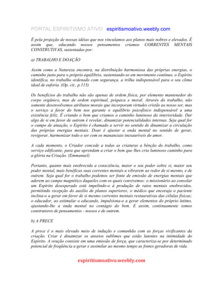 PORTAL ESPIRITISMO ATIVO espiritismoativo.weebly.com
É pela projeção de nossas idéias que nos vinculamos aos planos mais nobres e elevados. É
assim que, educando nossos pensamentos criamos CORRENTES MENTAIS
CONSTRUTIVAS, sustentadas por:
a) TRABALHO E DOAÇÃO
Assim como a Natureza encontra, na distribuição harmoniosa das próprias energias, o
caminho justo para o próprio equilíbrio, sustentando-se em movimento contínuo, o Espírito
identifica, no trabalho ordenado com segurança, a trilha indispensável para o seu clima
ideal de euforia. (Op. cit., p.113)
Os benefícios do trabalho não são apenas de ordem física, por elemento mantenedor do
corpo orgânico, mas de ordem espiritual, psíquica e moral. Através do trabalho, não
somente desenvolvemos atributos morais que incorporam virtudes cristãs ao nosso ser, mas
o serviço a favor do bem nos garante o equilíbrio psicofísico indispensável a uma
existência feliz. É criando o bem que criamos o caminho luminoso da interioridade. Dar
algo de si em favor de outrem é revelar, dinamizar potencialidades internas. Seja qual for
o campo de atuação, o Espírito é chamado a servir no sentido de dinamizar a circulação
das próprias energias mentais. Doar é ajustar a onda mental no sentido de gerar,
revigorar, harmonizar todo o ser com os mananciais inexauríveis do amor.
A cada momento, o Criador concede a todas as criaturas a bênção do trabalho, como
serviço edificante, para que aprendam a criar o bem que lhes cria luminoso caminho para
a glória na Criação. (Emmanuel)
Portanto, quanto mais enobrecida a consciência, maior o seu poder sobre si, maior seu
poder mental, mais benéficas suas correntes mentais a vibrarem ao redor de si mesmo, e de
outrem. Seja qual for o trabalho podemos ser fonte de emissão de energias mentais que
aderem ao campo magnético daqueles com os quais convivemos: o missionário ao consolar
um Espírito desesperado está impelindo-o à produção de raios mentais enobrecidos,
permitindo recepção do auxílio de planos superiores; o médico que encoraja o paciente
inclina-o a gerar em favor de si mesmo correntes mentais restaurativas das células físicas;
o educador, ao estimular o educando, impulsiona-o a gerar elementos do próprio íntimo,
ajustando-lhe a onda mental no contágio do bem. E assim, continuamente somos
construtores de pensamentos - nossos e de outrem.
b) A PRECE
A prece é o mais elevado meio de indução e comunhão com as forças vivificantes da
criação. Criar é dinamizar os anseios sublimes que estão latentes na intimidade do
Espírito. A oração consiste em uma emissão de força, que caracteriza-se por determinado
potencial de freqüência a gerar e assimilar ao mesmo tempo as fontes geradoras de vida.
espiritismoativo.weebly.com
 