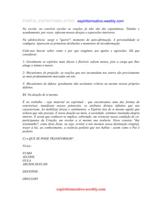 PORTAL ESPIRITISMO ATIVO espiritismoativo.weebly.com
Na escola: no convívio escolar as reações já não são tão espontâneas. Timidez e
acanhamento, por vezes, sufocam nossos desejos e expressões interiores.
Na adolescência: surge o "querer", momento de auto-afirmação. A personalidade se
configura. Aparecem as primeiras desilusões e momentos de inconformação.
Cabe-nos buscar saber como e por que reagimos aos apelos e agressões. Há que
considerar:
1- Geralmente os espíritos mais dóceis e flexíveis sofrem menos, pois a carga que lhes
atinge o íntimo é menor.
2- Mecanismos de projeção: as reações que nos incomodam nos outros são precisamente
as mais profundamente marcadas em nós.
3- Mecanismos de defesa: geralmente não aceitamos críticas ou mesmo nossos próprios
defeitos.
B4. Na doação de si mesmo
É no trabalho - seja material ou espiritual - que encontramos uma das formas de
exteriorizar, manifestar nossos potenciais, os atributos divinos infinitos que nos
caracterizam. Ao mobilizar forças e sentimentos, o Espírito tira de si mesmo aquilo que
achava que não possuía. E nessa doação ao meio, à sociedade, sentimos inusitada alegria
interior. É assim que conhecer-se implica, sobretudo, em vivenciar nossa condição de co-
participantes da Criação, em revelar a si mesmo sua essência. Nisso consiste "dar
testemunho", como dizia Jesus, ou seja, revelar a nós mesmos nossa destinação original,
trazer à luz, ao conhecimento, a essência perfeita que nos habita - assim como o Pai é
perfeito.
C) o QUE SE PODE TRANSFORMAR?
Vícios:
FUMO
ÁLCOOL
GULA
ABUSOS SEXUAIS
DEFEITOS:
ORGULHO
espiritismoativo.weebly.com
 