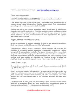 PORTAL ESPIRITISMO ATIVO espiritismoativo.weebly.com
É assim que a oração permite:
1. COMUNHÃO COM ESFERAS SUPERIORES - A prece torna o homem melhor?
- Sim, porque aquele que faz preces com fervor e confiança se torna mais forte contra as
tentações do mal e Deus lhe envia bons Espirítos para o assistir. É um socorro jamais
recusado, quando o pedimos com sinceridade. (LE, 660)
Qualquer que seja o grau cultural, a oração é o mais elevado meio de indução para
comunhão com as Esferas Superiores. Colocamo-nos em correlação imediata com outras
Inteligências por intermédio das cargas mentais que emitimos, ergue-se o pensamento aos
planos sublimados, de onde pode-se recolher as idéias regeneradoras dos Espíritos
benevolentes que nos rodeiam.
2. EQUILÍBRIO DO CORPO E DO ESPÍRITO
Na oração não suprime, de imediato, os quadros de provação, mas renova-nos o espírito, a
fim de que venhamos a sublimá-los ou removê-los." (Emmanuel)
Exteriorizando a essência divina, a consciência elevada impregna todo o seu ser pela
qualidade do pensamento emitido, corrigindo o magnetismo torturado da criatura,
recompondo-lhe as faculdades profundas. Na ligação íntima com Deus a consciência
reorganiza a harmonia "cosmo-psíquica" abrandando assim as manifestações instintivas e
dissipando os pensamentos opressivos. O espírito retempera suas forças e encoraja-se para
enfrentar com mais otimismo as vicissitudes na existência terrena. Ao elevar sua
freqüência vibratória, o Espírito higieniza a mente e libera maior cota de luz interior.
3. EFiCÁCIA DA PRECE
A energia da corrente está na razão direta da energia do pensamento e da vontade. (E.S.E.,
Cap. XXVII, idem 10)
A prece só tem valor quando a ação magnética é gerada pelo próprio pensamento. Por isso
que preces místicas ou decoradas não surtem efeito. É necessário que cada palavra, cada
frase, construa uma corrente mental dinamizada pelo amor, caso contrário serão meras
palavras. Por isso, nada adianta pedir, se não estivermos motivados pelo amor nesse
momento.
Semelhante atitude da alma, porém, não deve em tempo algum, resumir-se a simplesmente
pedir algo ao Suprimento Divino, mas pedir, acima de tudo, a compreensão quanto ao
plano da Sabedoria Infinita ( .. ). (Mecanismos da Mediunidade p. 179)
espiritismoativo.weebly.com
 
