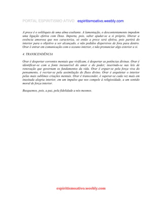 PORTAL ESPIRITISMO ATIVO espiritismoativo.weebly.com
A prece é o solilóquio de uma alma exultante. A lamentação, o descontentamento impedem
uma ligação efetiva com Deus. Importa, pois, saber ajudar-se a si próprio, liberar a
essência amorosa que nos caracteriza, só então a prece será efetiva, pois partirá do
interior para o objetivo a ser alcançado, e não pedidos dispersivos de fora para dentro.
Orar é entrar em comunicação com o oceano interior, e não pronunciar algo exterior a si.
4. TRANSCENDÊNCIA
Orar é despertar correntes mentais que vivificam, é despertar as potências divinas. Orar é
identificar-se com a fonte inexaurível do amor e do poder; inserindo-se nas leis de
renovação que governam os fundamentos da vida. Orar é erguer-se pela força viva do
pensamento, é recriar-se pela assimilação do fluxo divino. Orar é arquitetar o interior
pelas mais sublimes criações mentais. Orar é transcender, é superar-se cada vez mais em
inusitada alegria interior, em um impulso que nos compele à religiosidade, a um sentido
moral de força interior.
Busquemos, pois, a paz, pela fidelidade a nós mesmos.
espiritismoativo.weebly.com
 