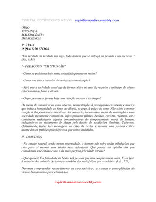 PORTAL ESPIRITISMO ATIVO espiritismoativo.weebly.com
ÓDIO
VINGANÇA
MALEDICÊNCIA
IMPACIÊNCIA
2ª. AULA
O QUE SÃO VÍCIOS
"Em verdade em verdade vos digo, todo homem que se entrega ao pecado é seu escravo. "
(Jo., 8:34)
I - PEDAGOGIA "EM SITUAÇÃO"
- Como se posiciona hoje nossa sociedade perante os vícios?
- Como tem sido a atuação dos meios de comunicação?
- Será que a sociedade atual age de forma crítica no que diz respeito a todo tipo de abuso
relacionado ao fumo e álcool?
- O que pensam os jovens hoje com relação ao sexo e às drogas?
Os meios de comunicação estão abertos, sem restrições à propaganda envolvente e maciça
que induz a humanidade ao fumo, ao álcool, ao jogo, à gula e ao sexo. Não existe a menor
reação a tão perniciosos incentivos. Ao contrário, tornaram-se meios de motivação a uma
sociedade meramente consumista, cujos produtos (filmes, bebidas, revistas, cigarros, etc.)
constituem verdadeiros agentes contaminadores do comportamento moral do homem,
induzindo-os ao viciamento de idéias pelo desejo de satisfações ilusórias. Cabe-nos,
efetivamente, trazer tais mensagens ao crivo da razão, e assumir uma postura crítica
diante desses grilhões psicológicos a que somos induzidos.
II - OBJETIVOS
- No estado natural, tendo menos necessidade, o homem não sofre todas tribulações que
cria para si mesmo num estado mais adiantado. Que pensar da opinião dos que
consideram esse estado como o da mais perfeita felicidade terrena?
- Que queres? É a felícidade do bruto. Há pessoas que não compreendem outra. É ser felíz
à maneira dos anímaís. As crianças também são maís felízes que os adultos. (L.E., 777)
Devemos compreender razoavelmente as características, as causas e conseqüências do
vício e buscar meios para eliminá-los.
espiritismoativo.weebly.com
 