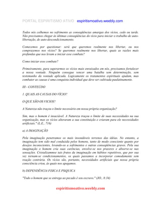 PORTAL ESPIRITISMO ATIVO espiritismoativo.weebly.com
Todos nós colhemos no sofrimento as conseqüências amargas dos vícios, cedo ou tarde.
Não precisamos chegar às últimas conseqüências do vício para iniciar o trabalho de auto-
libertação, de auto-descondicionamento.
Comecemos por questionar: será que queremos realmente nos libertar, ou nos
comprazemos nos vícios? Se queremos realmente nos libertar, quais as razões mais
profundas que nos levam a iniciar esse combate?
Como iniciar esse combate?
Primeiramente, para superarmos os vícios mais enraizados em nós, precisamos fortalecer
a nossa vontade. Ninguém consegue vencer uma batalha sem determinação, sem
testemunho da vontade aplicada. Logicamente os tratamentos espirituais ajudam, mas
combater as causas é uma conquista individual que deve ser cultivada paulatinamente.
III - CONTEÚDO
1. QUAIS AS CAUSAS DO VÌCIO?
O QUE SÃO OS VICIOS?
A Natureza não traçou o limite necessário em nossa própria organização?
Sim, mas o homem é insaciável. A Natureza traçou o limite de suas necessidades na sua
organização, mas os vícios alteraram a sua constituição e criaram para ele necessidades
artificiais." (L.E., 716)
a) A IMAGINAÇÃO
Pela imaginação penetramos os mais insondáveis terrenos das idéias. No entanto, a
imaginação tem sido mal conduzida pelos homens, tanto de modo consciente quanto por
desejos inconscientes, levando-os a sofrimentos e outras conseqüências graves. Pela sua
imaginação o homem cria suas carências, envolve-se nos prazeres e absorve-se nas
sensações. Cristalizammse tais frutos da imaginação em hábitos repetitivos, que por sua
vez tornam-se condicionamentos, os quais passamos a incorporar comodamente sem
reação contrária. Os vícios são, portanto, necessidades artificiais que nossa própria
consciência criou, às quais nos apegamos.
b) DEPENDÊNCIA FíSICA E PSíQUICA
"Todo o homem que se entrega ao pecado é seu escravo." (JO., 8:34)
espiritismoativo.weebly.com
 