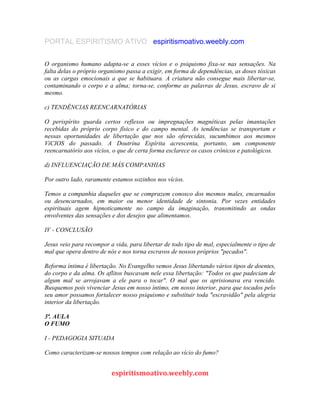 PORTAL ESPIRITISMO ATIVO espiritismoativo.weebly.com
O organismo humano adapta-se a esses vícios e o psiquismo fixa-se nas sensações. Na
falta delas o próprio organismo passa a exigir, em forma de dependências, as doses tóxicas
ou as cargas emocionais a que se habituara. A criatura não consegue mais libertar-se,
contaminando o corpo e a alma; torna-se, conforme as palavras de Jesus, escravo de si
mesmo.
c) TENDÊNCIAS REENCARNATÓRIAS
O perispírito guarda certos reflexos ou impregnações magnéticas pelas imantações
recebidas do próprio corpo físico e do campo mental. As tendências se transportam e
nessas oportunidades de libertação que nos são oferecidas, sucumbimos aos mesmos
VíCIOS do passado. A Doutrina Espírita acrescenta, portanto, um componente
reencarnatório aos vícios, o que de certa forma esclarece os casos crônicos e patológicos.
d) INFLUENCIAÇÃO DE MÁS COMPANHIAS
Por outro lado, raramente estamos sozinhos nos vícios.
Temos a companhia daqueles que se comprazem conosco dos mesmos males, encarnados
ou desencarnados, em maior ou menor identidade de sintonia. Por vezes entidades
espirituais agem hipnoticamente no campo da imaginação, transmitindo as ondas
envolventes das sensações e dos desejos que alimentamos.
IV - CONCLUSÃO
Jesus veio para recompor a vida, para libertar de todo tipo de mal, especialmente o tipo de
mal que opera dentro de nós e nos torna escravos de nossos próprios "pecados".
Reforma íntima é libertação. No Evangelho vemos Jesus libertando vários tipos de doentes,
do corpo e da alma. Os aflitos buscavam nele essa libertação: "Todos os que padeciam de
algum mal se arrojavam a ele para o tocar". O mal que os aprisionava era vencido.
Busquemos pois vivenciar Jesus em nosso íntimo, em nosso interior, para que tocados pelo
seu amor possamos fortalecer nosso psiquismo e substituir toda "escravidão" pela alegria
interior da libertação.
3ª. AULA
O FUMO
I - PEDAGOGIA SITUADA
Como caracterizam-se nossos tempos com relação ao vício do fumo?
espiritismoativo.weebly.com
 