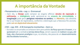 A importância daVontade
• Pensamento e vida – cap. 2 - Emmanuel
• Sem ela, o Desejo pode comprar ao engano aflitivos séculos de reparação e
sofrimento, a Inteligência pode aprisionar-se na enxovia da criminalidade, a
Imaginação pode gerar perigosos monstros na sombra, e a Memória, não obstante
fiel à sua função de registradora, conforme a destinação que a Natureza lhe assinala,
pode cair em deplorável relaxamento.
• ESE – cap. XIX – A fé transporta montanhas – item 12
• Se todos os encarnados se achassem bem persuadidos da força que em si trazem, e se
quisessem pôr a vontade a serviço dessa força, seriam capazes de realizar o a que, até
hoje, eles chamaram prodígios e que, no entanto, não passa de um desenvolvimento
das faculdades humanas...
 