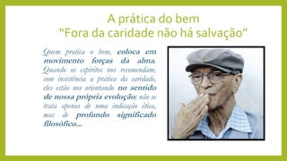 A prática do bem
“Fora da caridade não há salvação”
Quem pratica o bem, coloca em
movimento forças da alma.
Quando os espíritos nos recomendam,
com insistência a prática da caridade,
eles estão nos orientando no sentido
de nossa própria evolução; não se
trata apenas de uma indicação ética,
mas de profundo significado
filosófico...
 
