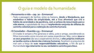 O guia e modelo da humanidade
• Pensamento e vida – cap. 20 – Emmanuel
• Toda a passagem do Senhor, entre os homens, desde a Manjedoura, que
estabelece o hábito da simplicidade, até a Cruz afrontosa que cria o
hábito da serenidade e da paciência, com a certeza da ressurreição para a
vida eterna, o apostolado de Jesus é resplendente conjunto de reflexos do
caminho celestial para a redenção do caminho humano.
• O Consolador – Questão 135 – Emmanuel
• O Criador é sempre o Pai generoso e sábio, justo e amigo, considerando os
filhos transviados como incursos em vastas experiências. Mas, como Jesus e
os seus prepostos são seus cooperadores divinos, e eles próprios instituem
as tarefas contra o desvio das criaturas humanas, focalizam os prejuízos do
mal com a força de suas responsabilidades educativas, a fim de que a
Humanidade siga retamente no seu verdadeiro caminho para Deus.
 