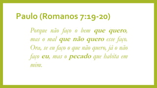 Paulo (Romanos 7:19-20)
Porque não faço o bem que quero,
mas o mal que não quero esse faço.
Ora, se eu faço o que não quero, já o não
faço eu, mas o pecado que habita em
mim.
 