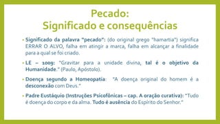 Pecado:
Significado e consequências
• Significado da palavra “pecado”: (do original grego "hamartia") significa
ERRAR O ALVO, falha em atingir a marca, falha em alcançar a finalidade
para a qual se foi criado.
• LE – 1009: “Gravitar para a unidade divina, tal é o objetivo da
Humanidade.” (Paulo, Apóstolo).
• Doença segundo a Homeopatia: “A doença original do homem é a
desconexão com Deus.”
• Padre Eustáquio (Instruções Psicofônicas – cap. A oração curativa): “Tudo
é doença do corpo e da alma. Tudo é ausência do Espírito do Senhor.”
 