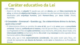 Caráter educativo da Lei
• LE – 1009:
• Quem é, de fato, o culpado? É aquele que, por um desvio, por um falso movimento da
alma, se afasta do objetivo da Criação, que consiste no culto harmonioso do belo, do bem,
idealizados pelo arquétipo humano, pelo Homem-Deus, por Jesus Cristo. (Paulo,
Apóstolo).
• O Consolador – Emmanuel – Questão 135 : Se o determinismo divino é o do bem,
quem criou o mal?
• O determinismo divino se constitui de uma só lei, que é a do amor para a comunidade
universal. Todavia, confiando em si mesmo, mais do que em Deus, o homem transforma a
sua fragilidade em foco de ações contrárias a essa mesma lei, efetuando, desse modo, uma
intervenção indébita na harmonia divina. Eis o mal. Urge recompor os elos sagrados dessa
harmonia sublime. Eis o resgate.”
• Vede, pois, que o mal, essencialmente considerado, não pode existir para Deus, em
virtude de representar um desvio do homem, sendo zero na Sabedoria e na Providência
Divinas.
 
