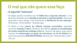 O mal que não quero esse faço
•A segunda “natureza”
• O adágio popular considera que “o hábito faz a segunda natureza” e nós
devemos aprender que a disciplina antecede a espontaneidade, dentro da
qual pode a alma atingir, mais facilmente, o desiderato da sua redenção.
(Emmanuel – O Consolador – Questão 254)
• O hábito é uma esteira de reflexos mentais acumulados, operando
constante indução à rotina. Herdeiros de milênios, gastos na recapitulação
de muitas experiências análogas entre si, vivemos, até agora, quase que à
maneira de embarcações ao gosto da correnteza, no rio de hábitos aos
quais nos ajustamos SEM RESISTÊNCIA. (Emmanuel - Pensamento e Vida –
cap. 20)
 
