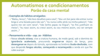 Automatismos e condicionamentos
Porão da casa mental
• Exemplos de hábitos arraigados:
• “Bateu, levou”; “não levo desaforo para casa”; “dou um boi para não entrar numa
briga e uma boiada para não sair”; “eu nunca volto atrás na minha palavra”; “não
queira me ver com raiva”; “não tenho papas na língua”; “os fins justificam os
meios”; “eu nasci assim, eu cresci assim, eu sou mesmo assim, vou ser sempre
assim...”
• Pensamento e vida – cap. 20 - Hábitos
• Nesse círculo vicioso, vive a criatura humana, de modo geral, sob o domínio da
ignorância acalentada, procurando enganar-se depois do berço, para
desenganar-se depois do túmulo, aprisionada no binômio ilusão-desilusão, com
que despende longos séculos, começando e recomeçando a senda em que lhe
cabe avançar
 