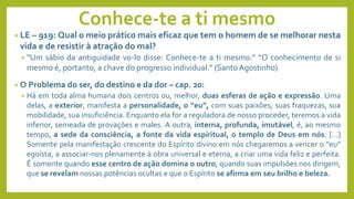 Conhece-te a ti mesmo
• LE – 919: Qual o meio prático mais eficaz que tem o homem de se melhorar nesta
vida e de resistir à atração do mal?
• “Um sábio da antiguidade vo-lo disse: Conhece-te a ti mesmo.” “O conhecimento de si
mesmo é, portanto, a chave do progresso individual.” (Santo Agostinho)
• O Problema do ser, do destino e da dor – cap. 20:
• Há em toda alma humana dois centros ou, melhor, duas esferas de ação e expressão. Uma
delas, a exterior, manifesta a personalidade, o “eu”, com suas paixões, suas fraquezas, sua
mobilidade, sua insuficiência. Enquanto ela for a reguladora de nosso proceder, teremos a vida
inferior, semeada de provações e males. A outra, interna, profunda, imutável, é, ao mesmo
tempo, a sede da consciência, a fonte da vida espiritual, o templo de Deus em nós. [...]
Somente pela manifestação crescente do Espírito divino em nós chegaremos a vencer o “eu”
egoísta, a associar-nos plenamente à obra universal e eterna, a criar uma vida feliz e perfeita.
É somente quando esse centro de ação domina o outro, quando suas impulsões nos dirigem,
que se revelam nossas potências ocultas e que o Espírito se afirma em seu brilho e beleza.
 
