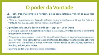 O poder daVontade
• LE – 909: Poderia sempre o homem, pelos seus esforços, vencer as suas más
inclinações?
• “Sim, e, frequentemente, fazendo esforços muito insignificantes. O que lhe falta é a
vontade. Ah! quão poucos dentre vós fazem esforços!”
• O problema do ser, do destino e da dor – cap. 20 – Leon Denis
• O princípio superior, o motor da existência, é a vontade. A vontade divina é o supremo
motor da vida universal.
• Por que meio poremos em movimento as potências internas e as orientaremos para um
ideal elevado? Pela vontade! Os usos persistentes, tenazes, dessa faculdade soberana
permitir-nos-á modificar a nossa natureza, vencer todos os obstáculos, dominar a
matéria, a doença e a morte.
• Querer é poder! O poder da vontade é ilimitado.
 