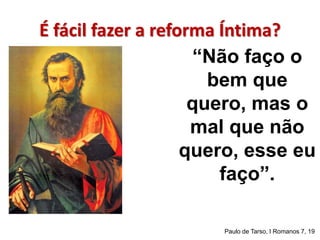 É fácil fazer a reforma Íntima? 
“Não faço o 
bem que 
quero, mas o 
mal que não 
quero, esse eu 
faço”. 
Paulo de Tarso, I Romanos 7, 19 
 