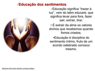 • Educação dos sentimentos 
• Educação significa “trazer à 
luz”, vem do latim educare, que 
significa levar para fora, fazer 
sair, extrair, tirar. 
• É extrair da alma os valores 
divinos que recebemos quando 
fomos criados. 
•Educação é disciplina do 
sentimento íntimo, fruto de um 
acordo celebrado conosco 
mesmo. 
Reforma íntima sem martírio, ermance defaux 
 