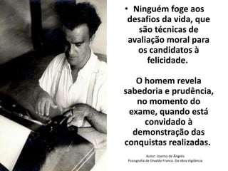 • Ninguém foge aos 
desafios da vida, que 
são técnicas de 
avaliação moral para 
os candidatos à 
felicidade. 
O homem revela 
sabedoria e prudência, 
no momento do 
exame, quando está 
convidado à 
demonstração das 
conquistas realizadas. 
Autor: Joanna de Ângelis 
Psicografia de Divaldo Franco. Da obra Vigilância 
 