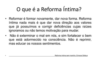 O que é a Reforma Íntima? 
• Reformar é formar novamente, dar nova forma. Reforma 
íntima nada mais é que dar nova direção aos valores 
que já possuímos e corrigir deficiências cujas raízes 
ignoramos ou não temos motivação para mudar. 
• Não é exterminar o mal em nós, e sim fortalecer o bem 
que está adormecido na consciência. Não é reprimir, 
mas educar os nossos sentimentos. 
• Reforma íntima sem martírio, Ermace Defaux 
 