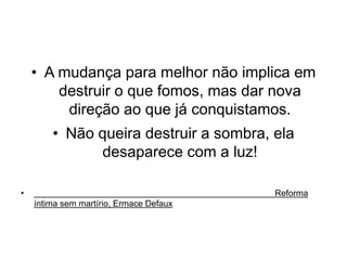 • A mudança para melhor não implica em 
destruir o que fomos, mas dar nova 
direção ao que já conquistamos. 
• Não queira destruir a sombra, ela 
desaparece com a luz! 
• Reforma 
íntima sem martírio, Ermace Defaux 
 