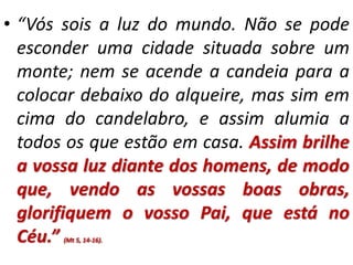 • “Vós sois a luz do mundo. Não se pode 
esconder uma cidade situada sobre um 
monte; nem se acende a candeia para a 
colocar debaixo do alqueire, mas sim em 
cima do candelabro, e assim alumia a 
todos os que estão em casa. Assim brilhe 
a vossa luz diante dos homens, de modo 
que, vendo as vossas boas obras, 
glorifiquem o vosso Pai, que está no 
Céu.” (Mt 5, 14-16). 
 