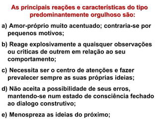 As principais reações e características do tipo 
predominantemente orgulhoso são: 
a) Amor-próprio muito acentuado; contraria-se por 
pequenos motivos; 
b) Reage explosivamente a quaisquer observações 
ou criticas de outrem em relação ao seu 
comportamento; 
c) Necessita ser o centro de atenções e fazer 
prevalecer sempre as suas próprias ideias; 
d) Não aceita a possibilidade de seus erros, 
mantendo-se num estado de consciência fechado 
ao dialogo construtivo; 
e) Menospreza as ideias do próximo; 
 