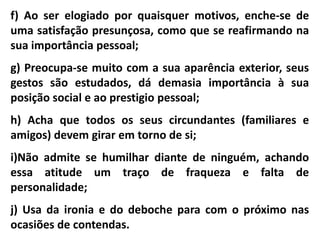 f) Ao ser elogiado por quaisquer motivos, enche-se de 
uma satisfação presunçosa, como que se reafirmando na 
sua importância pessoal; 
g) Preocupa-se muito com a sua aparência exterior, seus 
gestos são estudados, dá demasia importância à sua 
posição social e ao prestigio pessoal; 
h) Acha que todos os seus circundantes (familiares e 
amigos) devem girar em torno de si; 
i)Não admite se humilhar diante de ninguém, achando 
essa atitude um traço de fraqueza e falta de 
personalidade; 
j) Usa da ironia e do deboche para com o próximo nas 
ocasiões de contendas. 
 