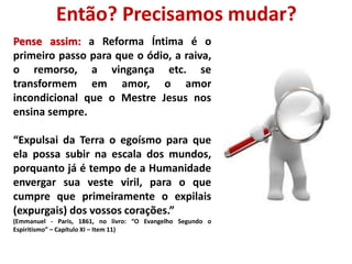 Então? Precisamos mudar? 
Pense assim: a Reforma Íntima é o 
primeiro passo para que o ódio, a raiva, 
o remorso, a vingança etc. se 
transformem em amor, o amor 
incondicional que o Mestre Jesus nos 
ensina sempre. 
“Expulsai da Terra o egoísmo para que 
ela possa subir na escala dos mundos, 
porquanto já é tempo de a Humanidade 
envergar sua veste viril, para o que 
cumpre que primeiramente o expilais 
(expurgais) dos vossos corações.” 
(Emmanuel - Paris, 1861, no livro: “O Evangelho Segundo o 
Espiritismo” – Capítulo XI – Item 11) 
 
