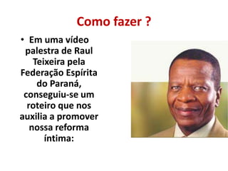 Como fazer ? 
• Em uma vídeo 
palestra de Raul 
Teixeira pela 
Federação Espírita 
do Paraná, 
conseguiu-se um 
roteiro que nos 
auxilia a promover 
nossa reforma 
íntima: 
 