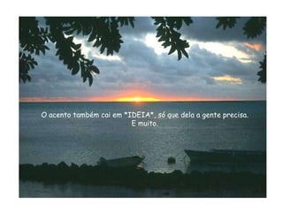 O acento também cai em *IDEIA*, só que dela a gente precisa. E muito. 