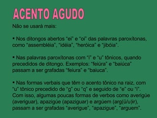 ACENTO AGUDO Não se usará mais: Nos ditongos abertos “ei” e “oi” das palavras paroxítonas, como “assembléia”, “idéia”, “heróica” e “jibóia”. Nas palavras paroxítonas com “i” e “u” tônicos, quando precedidos de ditongo. Exemplos: “feiúra” e “baiúca” passam a ser grafadas “feiura” e “baiuca”. Nas formas verbais que têm o acento tônico na raiz, com “ u” tônico precedido de “g” ou “q” e seguido de “e” ou “i”. Com isso, algumas poucas formas de verbos como averigúe (averiguar), apazigúe (apaziguar) e argúem (arg(ü/u)ir), passam a ser grafadas “averigue”, “apazigue”, “arguem”. 