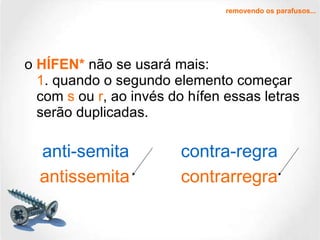 o  HÍFEN*   não se usará mais: 1 . quando o segundo elemento começar com  s  ou  r , ao invés do hífen essas letras serão duplicadas. removendo os parafusos... antissemita contrarregra anti-semita contra-regra 