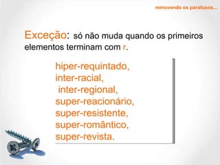 Exceção :   só não muda quando os primeiros elementos terminam com  r .  hiper-requintado,  inter-racial,    inter-regional, super-reacionário,    super-resistente,  super-romântico,  super-revista. removendo os parafusos... 