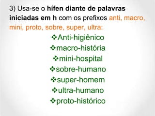 3) Usa-se o  hífen diante de palavras iniciadas em h  com os prefixos  anti, macro, mini, proto, sobre, super, ultra: Anti-higiênico macro-história mini-hospital sobre-humano super-homem ultra-humano proto-histórico 
