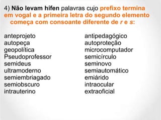 4)  Não levam hífen  palavras cujo   prefixo termina em vogal e a primeira letra do segundo elemento começa com consoante diferente de  r  e  s :   anteprojeto antipedagógico autopeça autoproteção  geopolítica microcomputador Pseudoprofessor semicírculo  semideus  seminovo  ultramoderno  semiautomático semiembriagado emiárido semiobscuro  intraocular intrauterino  extraoficial  