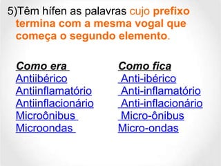 5)Têm hífen as palavras  cujo  prefixo termina com a mesma vogal que começa o segundo elemento . Como era  Como fica  Antiibérico  Anti-ibérico Antiinflamatório  Anti-inflamatório Antiinflacionário  Anti-inflacionário Microônibus   Micro-ônibus Microondas  Micro-ondas 