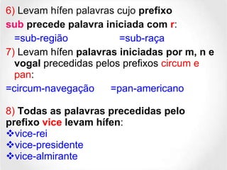 6)  Levam hífen palavras cujo  prefixo sub  precede palavra iniciada com  r :  =sub-região =sub-raça 7)  Levam hífen  palavras iniciadas por m, n e vogal   precedidas pelos prefixos  circum e pan :  =circum-navegação   =pan-americano 8)  Todas as palavras precedidas pelo prefixo  vice  levam hífen :  vice-rei vice-presidente vice-almirante 