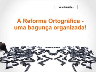 A Reforma Ortográfica - uma bagunça organizada! Vá clicando... 