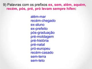9) Palavras com os prefixos  ex, sem, além, aquém, recém, pós, pré, pró levam sempre hífen :   além-mar recém-chegado ex-aluno ex-prefeito pós-graduação pré-moldagem pré-história pré-natal  pró-europeu recém-casado sem-terra sem-teto 