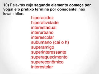 10) Palavras cujo  segundo elemento começa por vogal e o prefixo termina por consoante , não levam hífen: hiperacidez hiperatividade interestadual  interurbano interescolar subumano (cai o h) superamigo  superinteressante superaquecimento supereconômico  interestelar  