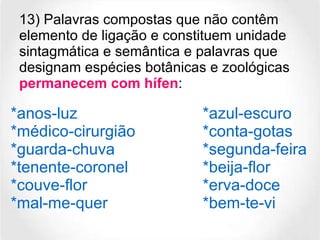 13) Palavras compostas que não contêm elemento de ligação e constituem unidade sintagmática e semântica e palavras que designam espécies botânicas e zoológicas  permanecem com hífen :  *anos-luz *azul-escuro *médico-cirurgião *conta-gotas *guarda-chuva *segunda-feira *tenente-coronel *beija-flor *couve-flor *erva-doce *mal-me-quer *bem-te-vi 