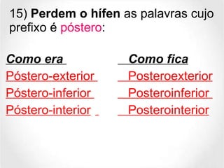 15)  Perdem o hífen  as palavras cujo prefixo é  póstero : Como era     Como fica Póstero-exterior    Posteroexterior Póstero-inferior    Posteroinferior  Póstero-interior     Posterointerior 