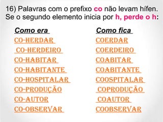 16) Palavras com o prefixo  co  não levam hífen. Se o segundo elemento inicia por  h, perde o h : Como era   Como fica   Co-herdar  Coerdar Co-herdeiro  Coerdeiro  Co-habitar  Coabitar  Co-habitante  Coabitante  Co-hospitalar  Coospitalar  Co-produção  Coprodução  Co-autor  Coautor  Co-observar  Coobservar 