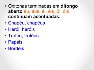 Oxítonas terminadas em  ditongo aberto  éu, éus, éi, éis, ói, óis  continuam acentuadas: Chapéu, chapéus  Herói, heróis  Troféu, troféus  Papéis Bordéis 