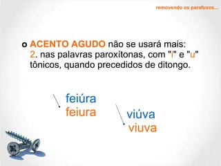 o  ACENTO AGUDO  não se usará mais: 2 . nas palavras paroxítonas, com " i " e " u " tônicos, quando precedidos de ditongo. removendo os parafusos... feiúra viúva feiura viuva 