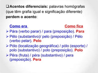 Acentos diferenciais:  palavras homógrafas (que têm grafia igual e significação diferente) perdem o acento : Como era  Como fica Pára (verbo parar) / para (preposição).  Para Pêlo (substantivo)/ pelo (preposição) / Pélo (verbo pelar).  Pelo Pólo (localização geográfica) / pólo (esporte) / polo (substantivo) / polo (preposição).  Polo Pêra (fruta) / péra (substantivo) / pera (preposição).  Pera 